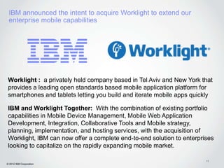 IBM announced the intent to acquire Worklight to extend our
 enterprise mobile capabilities




 Worklight : a privately held company based in Tel Aviv and New York that
 provides a leading open standards based mobile application platform for
 smartphones and tablets letting you build and iterate mobile apps quickly

 IBM and Worklight Together: With the combination of existing portfolio
 capabilities in Mobile Device Management, Mobile Web Application
 Development, Integration, Collaborative Tools and Mobile strategy,
 planning, implementation, and hosting services, with the acquisition of
 Worklight, IBM can now offer a complete end-to-end solution to enterprises
 looking to capitalize on the rapidly expanding mobile market.

                                                                        11
© 2012 IBM Corporation
 