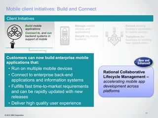 Mobile client initiatives: Build and Connect
  Client Initiatives
                         Build mobile          Manage mobile                 Extend existing
                         applications          devices and                   business capabilities
                         Connect to, and run   applications                  to mobile devices
                         backend systems in    Secure my mobile              Transform the
                         support of mobile     business                      business by creating
                                                                             new opportunities




 Customers can now build enterprise mobile
 applications that:
    • Run on multiple mobile devices
                                                                  Rational Collaborative
    • Connect to enterprise back-end                              Lifecycle Management –
      applications and information systems                        accelerating mobile app
    • Fulfills fast time-to-market requirements                   development across
      and can be rapidly updated with new                         platforms
      releases
    • Deliver high quality user experience

                                                                                             17
© 2012 IBM Corporation
 