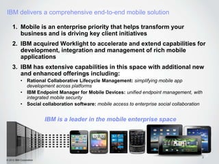 IBM delivers a comprehensive end-to-end mobile solution

    1. Mobile is an enterprise priority that helps transform your
       business and is driving key client initiatives
    2. IBM acquired Worklight to accelerate and extend capabilities for
       development, integration and management of rich mobile
       applications
    3. IBM has extensive capabilities in this space with additional new
       and enhanced offerings including:
           • Rational Collaborative Lifecycle Management: simplifying mobile app
             development across platforms
           • IBM Endpoint Manager for Mobile Devices: unified endpoint management, with
             integrated mobile security
           • Social collaboration software: mobile access to enterprise social collaboration


                         IBM is a leader in the mobile enterprise space




                                                                                           2
© 2012 IBM Corporation
 
