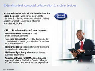 Extending desktop social collaboration to mobile devices

 A comprehensive suite of mobile solutions for
 social business - with device-appropriate
 interfaces for Smartphones and tablets including:
 Apple®, Android, Research In Motion®
 BlackBerry®, Nokia


 In 2011: 44 collaboration software releases
 • IBM Lotus Notes Traveler -- push
   email, calendar, contacts
 • Real-time collaboration – IBM Sametime IM
   chat and online meetings or via IBM SmartCloud
   for Social Business
 • IBM Connections social software for access to
   your professional network
 • IBM Lotus Symphony Viewers for viewing
   business documents
 • App dev software for HTML-based mobile
   apps and sites – IBM Lotus Domino XPages
   and IBM WebSphere Portal Mobile Experience

                                                            22
© 2012 IBM Corporation
 