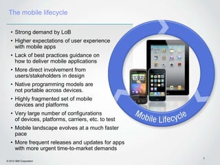 The mobile lifecycle

   • Strong demand by LoB
   • Higher expectations of user experience
     with mobile apps
   • Lack of best practices guidance on
     how to deliver mobile applications
   • More direct involvement from
     users/stakeholders in design
   • Native programming models are
     not portable across devices.
   • Highly fragmented set of mobile
     devices and platforms
   • Very large number of configurations
     of devices, platforms, carriers, etc. to test
   • Mobile landscape evolves at a much faster
     pace
   • More frequent releases and updates for apps
     with more urgent time-to-market demands
                                                     5
© 2012 IBM Corporation
 