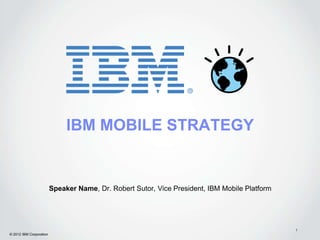 IBM MOBILE STRATEGY


                         Speaker Name, Dr. Robert Sutor, Vice President, IBM Mobile Platform




                                                                                               1
© 2012 IBM Corporation
 