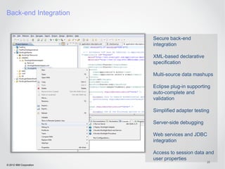 Back-end Integration


                         Secure back-end
                         integration

                         XML-based declarative
                         specification

                         Multi-source data mashups

                         Eclipse plug-in supporting
                         auto-complete and
                         validation

                         Simplified adapter testing

                         Server-side debugging

                         Web services and JDBC
                         integration

                         Access to session data and
                         user properties
                                                  25
© 2012 IBM Corporation
 