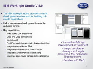 IBM Worklight Studio V 5.0

 The IBM Worklight studio provides a visual
  development environment for building rich
  mobile applications .
 Helps accelerate development time while
  reducing errors.
 Key capabilities:
     WYSIWYG UI Construction
     Drag and Drop components
     Code Assist
     Fast Preview in browser with device simulation      A visual mobile app
     Integration with Native SDK
                                                       development environment
     Integration with Rational Team Concert               Helps accelerate
                                                           development, rapid
     Integration with RAD via shell sharing
                                                       prototypes, fast simulation,
     Maximize code reuse across mobile platforms            reduces errors.
                                                          Bundled with RAD

                                                                                37
 © 2012 IBM Corporation
 