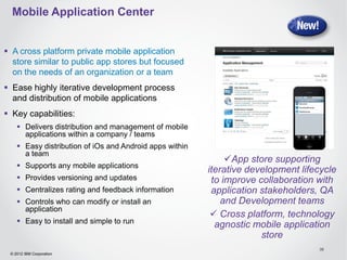 Mobile Application Center


 A cross platform private mobile application
  store similar to public app stores but focused
  on the needs of an organization or a team
 Ease highly iterative development process
  and distribution of mobile applications
 Key capabilities:
     Delivers distribution and management of mobile
      applications within a company / teams
     Easy distribution of iOs and Android apps within
      a team
                                                              App store supporting
     Supports any mobile applications
                                                         iterative development lifecycle
     Provides versioning and updates                     to improve collaboration with
     Centralizes rating and feedback information         application stakeholders, QA
     Controls who can modify or install an                  and Development teams
      application
                                                           Cross platform, technology
     Easy to install and simple to run
                                                           agnostic mobile application
                                                                      store
                                                                                   38
 © 2012 IBM Corporation
 