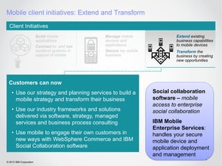 Mobile client initiatives: Extend and Transform
  Client Initiatives
                         Build mobile          Manage mobile               Extend existing
                         applications          devices and                 business capabilities
                         Connect to, and run   applications                to mobile devices
                         backend systems in    Secure my mobile            Transform the
                         support of mobile     business                    business by creating
                                                                           new opportunities




 Customers can now
    • Use our strategy and planning services to build a           Social collaboration
      mobile strategy and transform their business                software – mobile
                                                                  access to enterprise
    • Use our industry frameworks and solutions                   social collaboration
      delivered via software, strategy, managed
      services and business process consulting                    IBM Mobile
                                                                  Enterprise Services:
    • Use mobile to engage their own customers in                 handles your secure
      new ways with WebSphere Commerce and IBM                    mobile device and
      Social Collaboration software                               application deployment
                                                                  and management
                                                                                           42
© 2012 IBM Corporation
 
