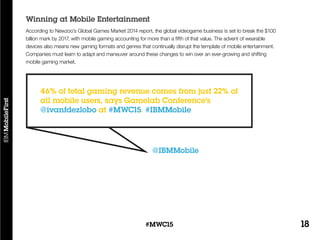 18#MWC15
According to Newzoo’s Global Games Market 2014 report, the global videogame business is set to break the $100
billion mark by 2017, with mobile gaming accounting for more than a fifth of that value. The advent of wearable
devices also means new gaming formats and genres that continually disrupt the template of mobile entertainment.
Companies must learn to adapt and maneuver around these changes to win over an ever-growing and shifting
mobile gaming market.
Winning at Mobile Entertainment
@IBMMobile
46% of total gaming revenue comes from just 22% of
all mobile users, says Gamelab Conference’s
@ivanfdezlobo at #MWC15. #IBMMobile
 