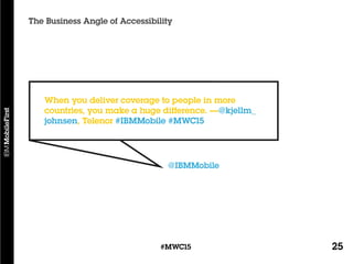25#MWC15
The Business Angle of Accessibility
@IBMMobile
When you deliver coverage to people in more
countries, you make a huge difference. —@kjellm_
johnsen, Telenor #IBMMobile #MWC15
 