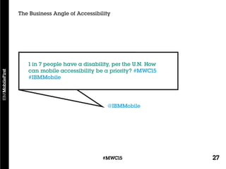27#MWC15
The Business Angle of Accessibility
@IBMMobile
1 in 7 people have a disability, per the U.N. How
can mobile accessibility be a priority? #MWC15
#IBMMobile
 