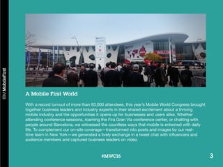 3#MWC15 3#MWC15
A Mobile First World
With a record turnout of more than 93,000 attendees, this year’s Mobile World Congress brought
together business leaders and industry experts in their shared excitement about a thriving
mobile industry and the opportunities it opens up for businesses and users alike. Whether
attending conference sessions, roaming the Fira Gran Via conference center, or chatting with
people around Barcelona, we witnessed the countless ways that mobile is entwined with daily
life. To complement our on-site coverage—transformed into posts and images by our real-
time team in New York—we generated a lively exchange in a tweet chat with influencers and
audience members and captured business leaders on video.
 