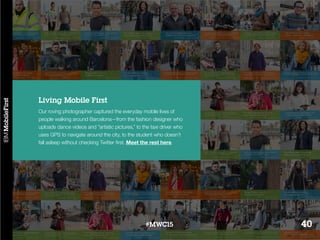 Our roving photographer captured the everyday mobile lives of
people walking around Barcelona—from the fashion designer who
uploads dance videos and “artistic pictures,” to the taxi driver who
uses GPS to navigate around the city, to the student who doesn’t
fall asleep without checking Twitter first. Meet the rest here.
Living Mobile First
40#MWC15
 