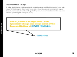 5#MWC15
At Mobile World Congress and around the world, everyone is curious about what the Internet of Things really
means. With the emergence of connected homes, cars, and wearables, and as mobile payments begin to
dominate, businesses must meet the challenge of offering consumers a connected and seamless experience
while also guaranteeing data security and privacy.
The Internet of Things
@IBMMobile
With IoT, a home is no longer static—it can
dynamically change, says George Yianni, CTO of
Connected Lighting, at #MWC15 #IBMMobile
 