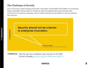 8#MWC15
Security can’t be a roadblock. Get more info on the CISO
Portrait of Mobility: ibm.co/17BFZrx #IBMMobile #MWC15
@IBMMobile:
50% of consumers consider dropping a brand after a data breach, reported IBM’s Phil Buckellew, VP of Enterprise
Mobile, during IBM’s half-day session on Tuesday. As major technological breakthroughs empower better
connectivity and convenience, businesses must be mindful of enforcing security platforms to stay accountable to
their customers.
The Challenge of Security
 