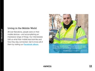 12#MWC15
All over Barcelona, people were on their
mobile devices—and accomplishing an
impressive range of things. Our interviewees
told us what their mobile lives look like and
how they stay connected. Get to know all of
them by visiting our Facebook album.
Living in the Mobile World
 