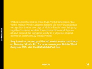 14#MWC15
With a record turnout of more than 93,000 attendees, this
year’s Mobile World Congress reflects the now unshakeable
recognition that a new age of Mobile First is here. Bringing
together business leaders, the conversations and themes
at and around the Congress testify to a vigorous shared
interest in a powerfully mobile world.
Stay tuned for our recap of the full week’s events and ideas
on Monday, March 9th. For more coverage of Mobile World
Congress 2015, visit the IBM MobileFirst hub.
14#MWC15
 