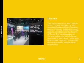3#MWC15
Day Four
The closing day of this year’s Mobile
World Congress wrapped up with
characteristically vast and ambitious
themes, including enterprise mobility,
global accessibility, and the Internet
of Things. The transformations in
the next mobile age will challenge
businesses at every level, create major
opportunities for growth, and enable
an unprecedented, interconnected
human race.
3#MWC15
 
