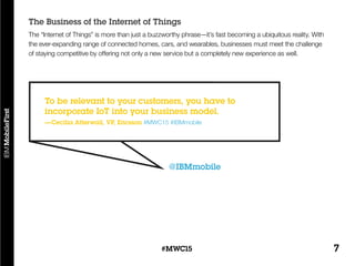 7#MWC15
The “Internet of Things” is more than just a buzzworthy phrase—it’s fast becoming a ubiquitous reality. With
the ever-expanding range of connected homes, cars, and wearables, businesses must meet the challenge
of staying competitive by offering not only a new service but a completely new experience as well.
The Business of the Internet of Things
@IBMmobile
To be relevant to your customers, you have to
incorporate IoT into your business model.
—Cecilia Atterwall, VP, Ericsson #MWC15 #IBMmobile
 