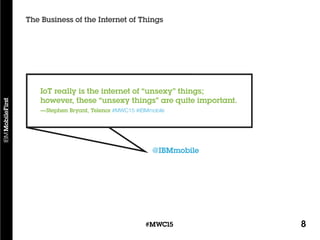 8#MWC15
The Business of the Internet of Things
@IBMmobile
IoT really is the internet of “unsexy” things;
however, these “unsexy things” are quite important.
—Stephen Bryant, Telenor #MWC15 #IBMmobile
 