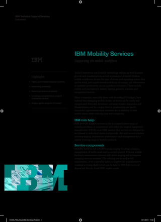Datasheet
IBM Technical Support Services
IBM Mobility Services
Supporting the mobile workforce
Highlights
•	 Highly customisable bespoke solutions
•	 Maximising availability
•	 Reducing cost and complexity
•	 Covering a comprehensive range of
multivendor devices
•	 Single supplier and point of contact
Today’s enterprises need mobile technology to keep up with business
growth and transformation, as well as employee demand. Modern
mobile workforces dictate the type of device and operating system they
use for work, and require seamless delivery of content and information
to optimise productivity across a plethora of devices. These include
mobile and smartphones, tablets, laptops, printers, scanners and
navigational devices.
Many companies, especially those with dwindling IT budgets, have
realised that managing mobile devices in-house can be costly and
complicated. Extended downtime can cause massive disruption and
dissatisfaction, and be a major blow to productivity and profit.
Successful organisations must maximise the availability of their
mobile assets, while reducing cost and complexity.
IBM can help
IBM provides support services across a comprehensive range of
mobility products, in conjunction with either the original equipment
manufacturer (OEM) or an IBM partner. Our services are designed to
be tailored to individual clients and provide a full end-to-end solution
covering staging, deployment, maintenance and management for a
rapidly evolving range of mobile products.
Service components
Mobility Services can include bespoke staging (loading) solutions,
management of buffer stock and inventory control. This is a mobile
hardware maintenance solution with initial staging and subsequent
restaging services available. The offering can be used as full
maintenance, or as a warranty uplift, to support the manufacturer’s
standard warranty. Buffer stock can be held in IBM field stores or
dispatched directly from IBM’s repair centre.
118455_TSS_DS_Mobility Services_Final.indd 1 10/11/2015 17:23
 
