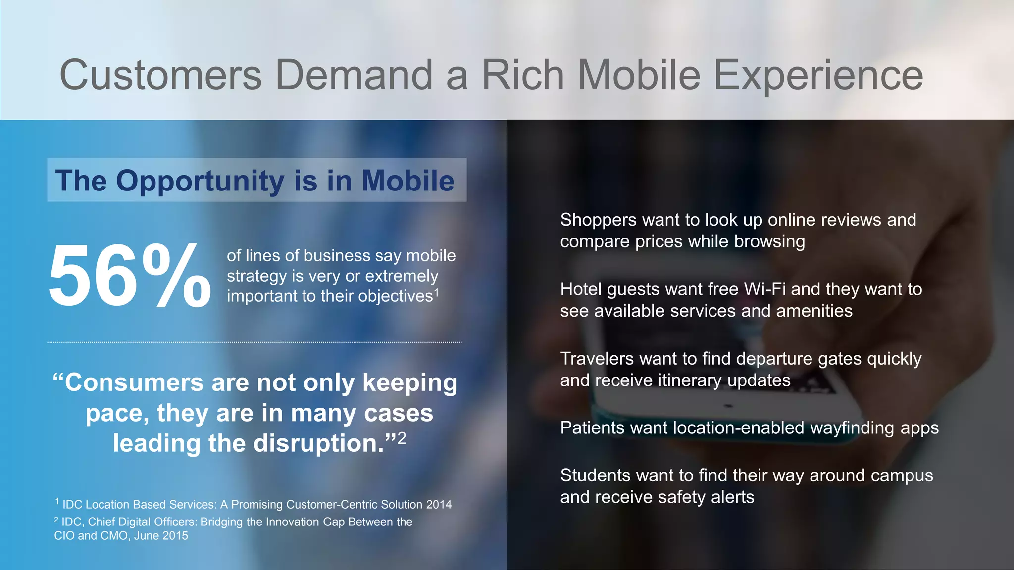 Customers Demand a Rich Mobile Experience
1 IDC Location Based Services: A Promising Customer-Centric Solution 2014
of lines of business say mobile
strategy is very or extremely
important to their objectives1
56%
“Consumers are not only keeping
pace, they are in many cases
leading the disruption.”2
2 IDC, Chief Digital Officers: Bridging the Innovation Gap Between the
CIO and CMO, June 2015
The Opportunity is in Mobile
Shoppers want to look up online reviews and
compare prices while browsing
Hotel guests want free Wi-Fi and they want to
see available services and amenities
Travelers want to find departure gates quickly
and receive itinerary updates
Patients want location-enabled wayfinding apps
Students want to find their way around campus
and receive safety alerts
 