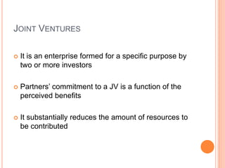 JOINT VENTURES
 It is an enterprise formed for a specific purpose by
two or more investors
 Partners’ commitment to a JV is a function of the
perceived benefits
 It substantially reduces the amount of resources to
be contributed
 