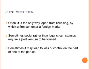 JOINT VENTURES
 Often, it is the only way, apart from licensing, by
which a firm can enter a foreign market
 Sometimes social rather than legal circumstances
require a joint venture to be formed
 Sometimes it may lead to loss of control on the part
of one of the parties
 