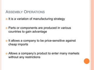 ASSEMBLY OPERATIONS
 It is a variation of manufacturing strategy
 Parts or components are produced in various
countries to gain advantage
 It allows a company to be price-sensitive against
cheap imports
 Allows a company’s product to enter many markets
without any restrictions
 
