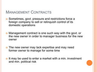 MANAGEMENT CONTRACTS
 Sometimes, govt. pressure and restrictions force a
foreign company to sell or relinquish control of its
domestic operations
 Management contract is one such way with the govt. or
the new owner in order to manager business for the new
owner
 The new owner may lack expertise and may need
former owner to manage for some time
 It may be used to enter a market with a min. investment
and min. political risk
 