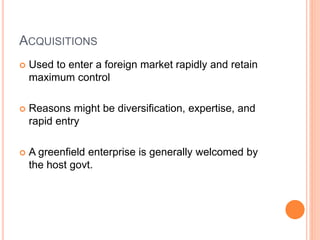 ACQUISITIONS
 Used to enter a foreign market rapidly and retain
maximum control
 Reasons might be diversification, expertise, and
rapid entry
 A greenfield enterprise is generally welcomed by
the host govt.
 