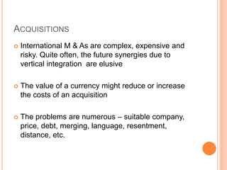 ACQUISITIONS
 International M & As are complex, expensive and
risky. Quite often, the future synergies due to
vertical integration are elusive
 The value of a currency might reduce or increase
the costs of an acquisition
 The problems are numerous – suitable company,
price, debt, merging, language, resentment,
distance, etc.
 