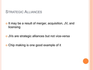 STRATEGIC ALLIANCES
 It may be a result of merger, acquisition, JV, and
licensing
 JVs are strategic alliances but not vice-versa
 Chip making is one good example of it
 
