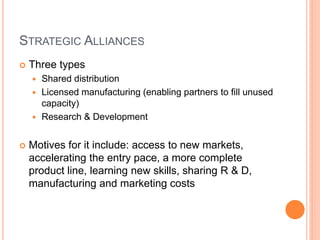 STRATEGIC ALLIANCES
 Three types
 Shared distribution
 Licensed manufacturing (enabling partners to fill unused
capacity)
 Research & Development
 Motives for it include: access to new markets,
accelerating the entry pace, a more complete
product line, learning new skills, sharing R & D,
manufacturing and marketing costs
 