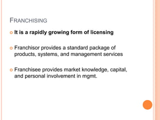 FRANCHISING
 It is a rapidly growing form of licensing
 Franchisor provides a standard package of
products, systems, and management services
 Franchisee provides market knowledge, capital,
and personal involvement in mgmt.
 