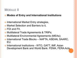 MODULE II
 Modes of Entry and International Institutions
 International Market Entry strategies,
 Market Selection and Barriers to it,
 FDI and FII.
 Multilateral Trade Agreements & TRIPs;
 Multilateral Environmental Agreements (MEAs);
 International Trade Blocks – NAFTA, ASEAN, SAARC,
EU.
 International Institutions - WTO, GATT, IMF, Asian
Development Bank and World Bank. FEMA, FERA Acts.
 