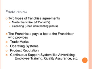 FRANCHISING
 Two types of franchise agreements
 Master franchise (McDonald’s)
 Licensing (Coca Cola bottling plants)
 The Franchisee pays a fee to the Franchisor
who provides
 Trade Marks
 Operating Systems
 Product Reputation
 Continuous Support System like Advertising,
Employee Training, Quality Assurance, etc.
 