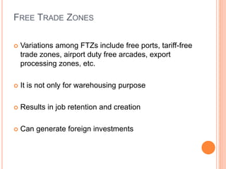 FREE TRADE ZONES
 Variations among FTZs include free ports, tariff-free
trade zones, airport duty free arcades, export
processing zones, etc.
 It is not only for warehousing purpose
 Results in job retention and creation
 Can generate foreign investments
 