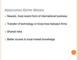 ASSOCIATED ENTRY MODES
 Newest, most recent form of international business
 Transfer of technology or know-how between firms
 Shared risks
 Better access to local market knowledge
 
