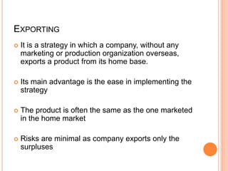 EXPORTING
 It is a strategy in which a company, without any
marketing or production organization overseas,
exports a product from its home base.
 Its main advantage is the ease in implementing the
strategy
 The product is often the same as the one marketed
in the home market
 Risks are minimal as company exports only the
surpluses
 