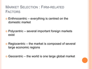 MARKET SELECTION : FIRM-RELATED
FACTORS
 Enthnocentric – everything is centred on the
domestic market
 Polycentric – several important foreign markets
exist
 Regiocentric – the market is composed of several
large economic regions
 Geocentric – the world is one large global market
 