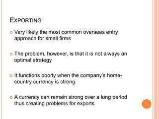 EXPORTING
 Very likely the most common overseas entry
approach for small firms
 The problem, however, is that it is not always an
optimal strategy
 It functions poorly when the company’s home-
country currency is strong.
 A currency can remain strong over a long period
thus creating problems for exports
 