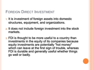 FOREIGN DIRECT INVESTMENT
1. It is investment of foreign assets into domestic
structures, equipment, and organizations.
2. It does not include foreign investment into the stock
markets.
3. FDI is thought to be more useful to a country than
investments in the equity of its companies because
equity investments are potentially "hot money"
which can leave at the first sign of trouble, whereas
FDI is durable and generally useful whether things
go well or badly.
 