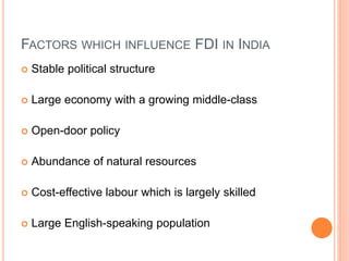 FACTORS WHICH INFLUENCE FDI IN INDIA
 Stable political structure
 Large economy with a growing middle-class
 Open-door policy
 Abundance of natural resources
 Cost-effective labour which is largely skilled
 Large English-speaking population
 
