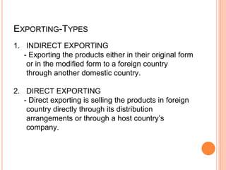 EXPORTING-TYPES
1. INDIRECT EXPORTING
- Exporting the products either in their original form
or in the modified form to a foreign country
through another domestic country.
2. DIRECT EXPORTING
- Direct exporting is selling the products in foreign
country directly through its distribution
arrangements or through a host country’s
company.
 