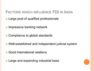 FACTORS WHICH INFLUENCE FDI IN INDIA
 Large pool of qualified professionals
 Impressive banking network
 Compliance to global standards
 Well-established and independent judicial system
 Good international relations
 Large and expanding industrial base
 