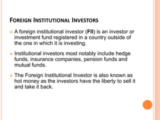 FOREIGN INSTITUTIONAL INVESTORS
 A foreign institutional investor (FII) is an investor or
investment fund registered in a country outside of
the one in which it is investing.
 Institutional investors most notably include hedge
funds, insurance companies, pension funds and
mutual funds.
 The Foreign Institutional Investor is also known as
hot money as the investors have the liberty to sell it
and take it back.
 