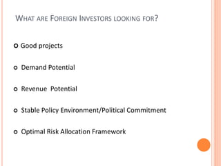 WHAT ARE FOREIGN INVESTORS LOOKING FOR?
 Good projects
 Demand Potential
 Revenue Potential
 Stable Policy Environment/Political Commitment
 Optimal Risk Allocation Framework
 