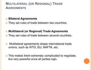 MULTILATERAL (OR REGIONAL) TRADE
AGREEMENTS
 Bilateral Agreements
 They set rules of trade between two countries.
 Multilateral (or Regional) Trade Agreements
 They set rules of trade between several countries.
 Multilateral agreements shape international trade
unions, such as WTO, EU, NAFTA, etc.
 This makes them extremely complicated to negotiate,
but very powerful once all parties sign.
 