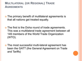 MULTILATERAL (OR REGIONAL) TRADE
AGREEMENTS
 The primary benefit of multilateral agreements is
that all nations get treated equally.
 The first is the Doha round of trade agreements.
This was a multilateral trade agreement between all
149 members of the World Trade Organization
(WTO).
 The most successful multi-lateral agreement has
been the GATT (the General Agreement on Trade
and Tariffs)
 