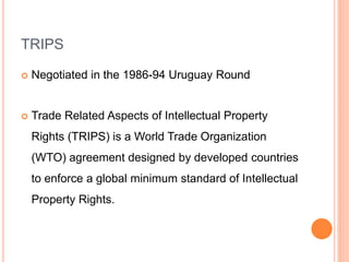 TRIPS
 Negotiated in the 1986-94 Uruguay Round
 Trade Related Aspects of Intellectual Property
Rights (TRIPS) is a World Trade Organization
(WTO) agreement designed by developed countries
to enforce a global minimum standard of Intellectual
Property Rights.
 