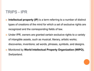 TRIPS - IPR
 Intellectual property (IP) is a term referring to a number of distinct
types of creations of the mind for which a set of exclusive rights are
recognized and the corresponding fields of law.
 Under IPR, owners are granted certain exclusive rights to a variety
of intangible assets, such as musical, literary, artistic works;
discoveries, inventions; ad words, phrases, symbols, and designs.
 Monitored by World Intellectual Property Organization (WIPO),
Switzerland.
 